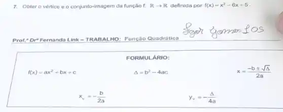 7. Obter o vértice e o conjunto-imagem da função f:Rarrow R definida por f(x)=x^2-6x+5
Prof." Dr Fernanda Link - TRABAL HO: Função Quadrática
FORMULÁRIO:
f(x)=ax^2+bx+c
Delta =b^2-4ac
x=(-bpm sqrt (Delta ))/(2a)
x_(v)=-(b)/(2a)
y_(v)=-(Delta )/(4a)