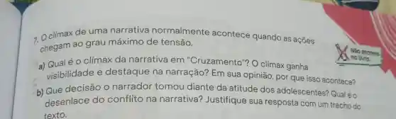 7 Oclímax de uma narrativa normalmente acontece quando as ações
chegam ao grau máximo de tensão.
a) Qualéo clímax da narrativa em "Cruzamento"? O clímax ganha
visibilidade e destaque na narração? Em sua opinião, por que isso acontece?
b) Que decisão 0 narrador tomou diante da atitude dos adolescentes?Qual é 0
desenlace do conflito na narrativa?Justifique sua resposta com um trecho do
texto.