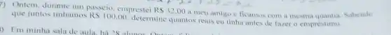 7) Ontem, duramte um passeio, emprestei RS32,00ameuamies
que juntos tinhamos RS100,00
determine quantos reais eu tinha antes de fazer o emprestimo.
ficamos com a mesma Sabendo