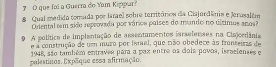 7 Oque foi a Guerra do Yom Kippur?
8 Qual medida tomada por Israel sobre territórios da Cisjordânia e Jerusalém
Oriental tem sido reprovada por vários países do mundo no últimos anos?
9 A politica de implantação de assentamentos israelenses na Cisjordânía
e a construção de um muro por Israel que não obedece às de
1948, são também entraves para a paz entre os dois povos, israelenses e
palestinos. Explique essa afirmação.