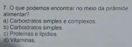 7. Oque podemos encontrar no meio da pirâmide
alimentar?
a) Carboidra tos simples e complexos.
b) Cart ooidratos simples.
c) Proteinas e lipidios.
d) Vitamin as.