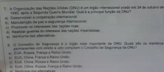 7. A Organização das Nações Unidas (ONU) é um órgão internacional criado em 24 de outubro de
1945, após a Segunda Guerra Mundial. Qualé a principal função da ONU?
a) Desenvolver a cooperação internacional;
b) Manutenção da paz e segurança internacional;
c) Promover os interesses das nações ricas;
d) Realizar guerras do interesse das naçóes imperialistas;
e) Nenhuma das alternativas.
8. Conselho de Segurança é o órgâo mais importante da ONU Quais são os membros
permanentes com direito a veto compôem o Conselha de Segurança da ONU?
a) EUA, Rússia, França e Reino Unido:
b) EUA, China, França e Reino Unido:
c) EUA, China, Rússia e Reino Unido:
d) EUA, China, Rússia França e Reino Unido:
e) Nenhuma das alternativas