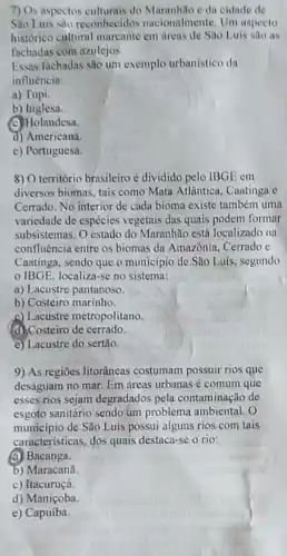 7) Os aspectos culturais do e da oidade de
Sao Luis sào reconhecidos nacionalmente. Um aspecto
historico cultural marcante cm áreas de São Luis silo as
fachadas com azulejos.
Essas fachadas são um exemplo urbanistico da
influência:
a) Tupi.
b) Inglesa.
(C) Holandesa.
d) Americana.
e) Portuguesa.
8) O território brasileiro é dividido pelo IBGE em
diversos biomas, tais como Mata Atlantica, Caatinga e
Cerrado. No interior de cada bioma existe também uma
variedade de espécies vegetais das quais podem formar
subsistemas. O estado do Maranhão está localizado na
confluência entre os biomas da Amazônia, Cerrado e
Caatinga, sendo que o município de São Luis segundo
IBGE, localiza-se no sistema:
a) Lacustre pantanoso.
b) Costeiro marinho.
c) Lacustre metropolitano.
(d) Costeiro de cerrado.
e) Lacustre do sertão.
9) As regiōes litorâneas costumam possuir rios que
deságuam no mar. Em dreas urbanas é comum que
esses rios sejam degradados pela contaminação de
esgoto sanitário sendo um problema ambiental. O
municipio de São Luís possui alguns rios com tais
caracteristicas, dos quais destaca-se o rio:
(a) Bacanga.
b) Maracanã
c) Itacuruçá.
d) Maniçoba.
e) Capuíba.