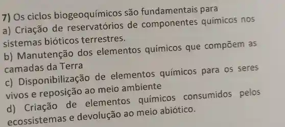 7) Os ciclos biogeoquím licos são fundament ais para
a) Criação de reservatórios de component es químicos nos
sistemas bioticos terrestres.
b)Manutenção dos elementos químicos que compōem as
camadas da Terra
c)Disponibiliz acão de elementos químicos para os seres
vivos e reposição ao meio ambiente
d)Criação de elementos químicos consumidos pelos
ecossistemas e devolução ao meio abiotico.