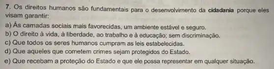 7. Os direitos humanos são fundamentais para o desenvolvimento da cidadania porque eles
visam garantir:
a) Ás camadas sociais mais favorecidas, um ambiente estável e seguro.
b) O direito à vida, à liberdade, ao trabalho e à educação sem discriminação.
c) Que todos os seres humanos cumpram as leis estabelecidas.
d) Que aqueles que cometem crimes sejam protegidos do Estado.
e) Que recebam a proteção do Estado e que ele possa representar em qualquer situação.