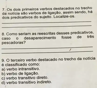 7. Os dois primeiros verbos destacados no trecho
da notícia são verbos de ligação, assim sendo, há
dois predicativos do sujeito Localize-os.
__
8. Como seriam as desses predicativos,
caso aparecimento fosse de três
pescadoras?
__
9. O terceiro verbo destacado no trecho da notícia
é classificado como:
a) verbo intransitivo.
b) verbo de ligação.
c) verbo transitivo direto.
d) verbo transitivo indireto.