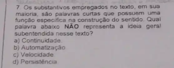 7. Os substantive s empregados no texto em sua
maioria, são palavras que possuem uma
função especifica na construção do sentido. Qual
palavra	NAO representa a ideia gera!
subentendida nesse texto?
a) C ontinuidade
b) Automatização
c) Velocidade
d) Persistência