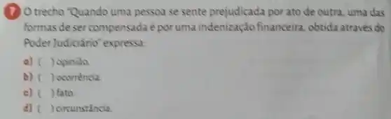 (7) Otrecho "Quando uma pessoa se sente prejudicada por ato de outra, uma das
formas de ser compensada époruma indenização financeira obtida através do
Poder Judiciário'expressa:
a) () opiniao
b) () ocorrencia.
c) () fato.
d) () circunstância.