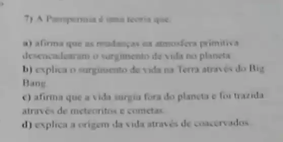 7) A Panspermia e uma teoria que:
a) afirma que as mudanyas na atmosfera primitiva
desencadearam o surgimento de vida no planeta.
b) explica o surgimento de vida na Terra atraves do Big
Bang
c) afirma que a vida surgiu fora do planeta e foi trazida
através de meteoritos e cometas.
d) explica a origem da vida atraves de coacervados