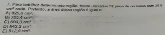 7. Para ladrilhar determinada região, foram utilizados 32 pisos de cerâmica com 25,8
cm^2 cada . Portanto, a área dessa região é igual a;
A 825,6cm^2
B 735,4cm^3
690,0cm^2
D) 642,2cm^3
E 512,0cm^3