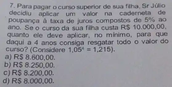 7. Para pagar o curso superior de sua filha, Sr Júlio
decidiu aplicar um na caderneta de
poupança à taxa de juros compostos de 5%  ao
ano. Se o curso da sua filha custa R 10.000,00
quanto ele deve aplicar . no mínimo , para que
daqui a 4 anos consiga resgatar todo o valor do
curso? (Considere 1,05^4=1,215
a) R 8.600,00
b) R 8.250,00
C) R 8.200,00
d) R 8.000,00