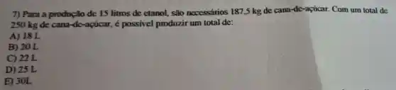 7) Para a produção de 15 litros de etanol,são necessários 187,5 kg de cana-de-açúcar.Com um total de
250 kg de cana -de-acúcar, é possivel produzir um total de:
A) 18 L
B) 20 L
C) 22 L
D) 25 L
E) 30L