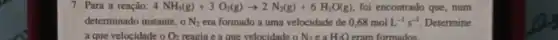 7. Para a reação: 4NH_(3)(g)+3O_(2)(g)arrow 2N_(2)(g)+6H_(2)O(g) foi encontrado que, num
determinado instante, o N_(2) era formado a uma velocidade de 0,68molL^-1s^-1 Determine
a que velocidade o O_(2) reagia e a que velocidade o N_(2)eaH_(2)Oerm formados.