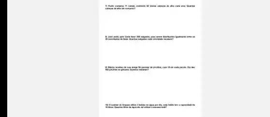 7) Pedro compro 11 caixas, contendo 50 dúzlas cabeças de alho cada uma. Quantas
cabeças de alho ele comprou?
8) José pediu para Carla fazer 208 salgados para serem distribuidos igualmente entre os
26 convidados da festa Quantos salgados cada convidado receberá?
9) Márcia recebeu de sua amiga 86 pacotes de pirulitos, com 10 em cada pacote. Ela deu
583 pirulitos na gincana.Quantos restaram?
10) O auxiliar de limpeza utiliza 2 baldes de água por dia cada balde tom a capacidade de
10 litros. Quantos litros de água ele vai utilizar a semana toda?