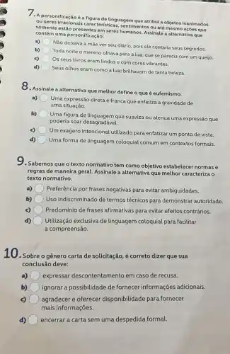 7. A personificaçãoé a figura de linguagem que atribui a objetos inanimados
ou seres irracionais características, sentimentos ou até mesmo ações que
somente estão seres humanos. Assinale a alternativa que
contém uma personificação:
a)
Não deixava a mãe ver seu diário, pois ele contaria seus segredos.
b)
Toda noite o menino olhava para a lua que se parecia com um queijo.
c)
Os seus livros eram lindos e com cores vibrantes.
Seus olhos eram como a lua: brilhavam de tanta beleza.
O. Assinale a alternativa que melhor define o que é eufemismo.
Uma expressão direta e franca que enfatiza a gravidade de
uma situação.
b)
Uma figura de linguagem que suaviza ou atenua uma expressão que
poderia soar desagradaya.
c)
Um exagero intencional utilizado para enfatizar um ponto de vista.
d)
Uma forma de linguagem coloquial comum em contextos formais.
9.Sabemos que o texto normativo tem como objetivo estabelecer normase
regras de maneira geral Assinale a alternativa que melhor caracteriza o
texto normativo.
a) Preferência por frases negativas para evitar ambiguidades.
b) Uso indiscriminado de termos técnicos para demonstrar autoridade.
Predomínio de frases afirmativas para evitar efeitos contrários.
Utilização exclusiva de linguagem coloquial para facilitar
a compreensão.
10. Sobre o gênero carta de solicitação, é correto dizer que sua
conclusão deve:
expressar descontentamento em caso de recusa.
b) ignorar a possibilidade de fornecer informações adicionais.
c) agradecer e oferecer disponibilidade para fornecer
mais informações.
d) encerrar a carta sem uma despedida formal.