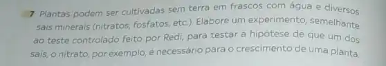 7 Plantas podem ser cultivadas sem terra em frascos com água e diversos
sais minerais (nitratos fosfatos, etc.). Elabore um experimento semelhante
ao teste controlado feito por Redi, para testar a hipótese de que um dos
sais, o nitrato, por exemplo, é necessário para o crescimento de uma planta.