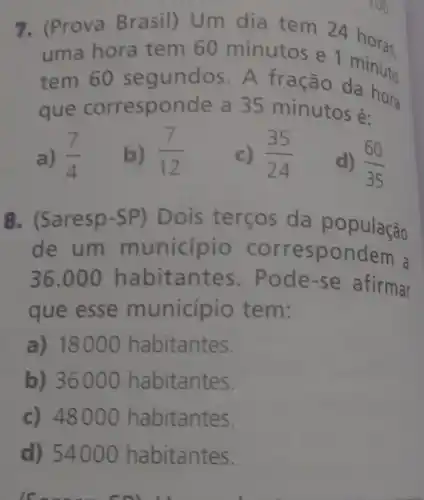 7. (Prova Brasil) Um dia tem 24 horas.
uma hora tem 60 minutos e 1 minuto
tem 60 s egundos . A frac ão da hai
que corresponde a 35 minutos é:
a) (7)/(4)
b) (7)/(12)
c) (35)/(24)
d) (60)/(35)
8. (Saresp-SP) Dois terços da população
de um m unicípio corres pondem a
36.000 hab itant es. Pod e-se afirmar
que esse municipio te m:
a) 18000 habitantes.
b) 3600 O habitantes.
c) 4800 O habitantes.
d) 54000 habitantes.
is an - C