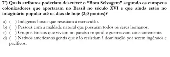 7") Quais atributos poderiam descrever o "Bom Selvagem'segundo os europeus
colonizadores que aportaram no Brasil no século XVI e que ainda estão no
imaginário popular até os dias de hoje (2 ,0 pontos)?
a) () Indigenas hostis que resistiam à escravidão.
b) () Pessoas com a maldade natural que possuem todos os seres humanos.
C) () Grupos étnicos que viviam no paraíso tropical e guerreavam constantemente.
d) () Nativos americanos gentis que não resistiam à dominação por serem ingênuos e
pacificos.