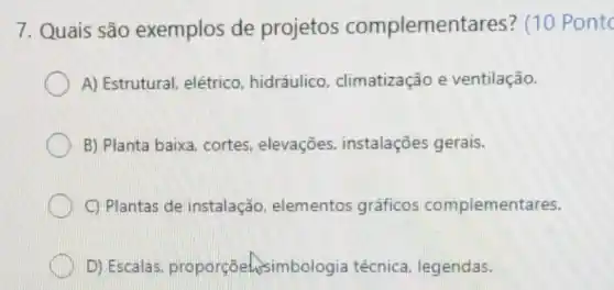 7. Quais são exemplos de projetos complemer tares? (10
A) Estrutural, elétrico hidráulico , climatização e ventilação.
B) Planta baixa cortes, elevações,instalações gerais.
C) Plantas de instalação elementos gráficos complementares.
D) Escalas proporçāehsimbologia técnica, legendas.