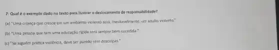 7- Qualé 0 exemplo dado no texto para ilustrar o deslocamento de responsabilidade?
(a) "Uma criança que cresce em um ambiente violento será, inevitavelmente um adulto violento."
(b) "Uma pessoa que tem uma educação rígida será sempre bem-sucedida."
(c) "Se alguém prática violência deve ser punido sem desculpas."