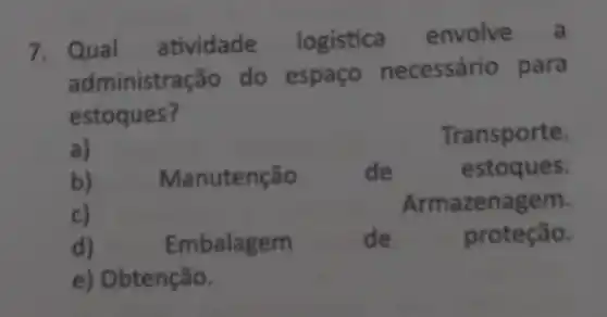 7. Qual atividade logistica envolve a
administra ão do espaço necessário para
estoques?
a)
Transporte.
b) Manutenção de estoques.
c)
Armazenagem.
d)	Embalagem	de	proteção.
e) Obtenção.