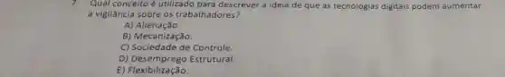 7. Qual conceito é utilizado para descrever a ideia de que as tecnologias digitais podem aumentar
a vigilância sobre os trabalhadores?
A)Alienação.
B) Mecanização.
C) Sociedade de Controle.
D)Estrutural.
E) Flexibilização.