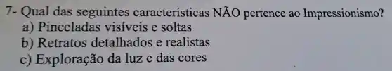 7- Qual das seguintes características NĂO pertence ao Impressionismo?
a) Pinceladas visiveis e soltas
b)Retratos detalhados e realistas
C)Exploração da luze das cores