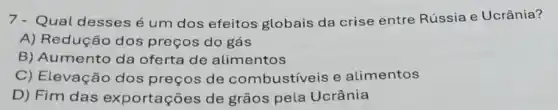 7- Qual desses é um dos efeitos globais da crise entre Rússia e Ucrânia?
A) Redução dos preços do gás
B) Aumento da oferta de alimentos
C) Elevação dos preços de combustiveis e alimentos
D) Fim das exportações de grãos pela Ucrânia