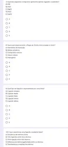 7) Qual dos seguintes compostos apresenta apenas ligações covalentes?
A) KBr
B) H2O
C) MgF2
D) NaCl
E) CaCl2
A
B
c
D
E
8) Qual a principal exceção à Regra do Octeto mencionada no texto?
A) Elementos de transição
B) Metais alcalinos
C) Compostos iônicos
D) Gases nobres
E) Hidrogênio
A
B
c
D
E
9) Qual tipo de ligação é representada por uma linha?
A) Ligação simples
B) Ligação dupla
C) Ligação tripla
D) Ligação ionica
E) Ligação dativa
A
B
C
D
E
10) 0 que caracteriza uma ligação covalente tripla?
A) Existência de elêtrons livres
B) Três ligações entre dois átomos
C) Uma ligação entre três átomos
D) Diferença de eletronegatividade entre os átomos
E) Transferência completa de elétrons