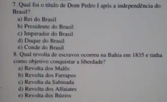 7. Qual foi o título de Dom Pedro I após a independência do
Brasil?
a) Rei do Brasil
b) Presidente do Brasil
c) Imperador do Brasil
d) Duque do Brasil
e) Conde do Brasil
8. Qual revolta de escravos ocorreu na Bahia em 1835 e tinha
como objetivo conquistar a liberdade?
a) Revolta dos Malês
b) Revolta dos Farrapos
c) Revolta da Sabinada
d) Revolta dos Alfaiates
e) Revolta dos Búzios