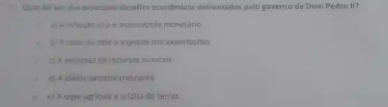 7. Qual folum dos principais desafios econômicos enfrentados pelo governo de Dom Pedro II?
a) A inflação alta e descontrole monetário
b) A crise do café e a queda nas exportações
c) A escassez de recursos naturais
d) A divida externa crescente
e) A crise agrícola e a falta de terras