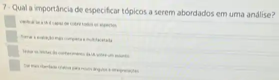 7. Qual a importância de especificar tópicos a serem abordados em uma análise?
square 
Venticar se alike capaz de cobrir todos os aspectos
square 
Tomar avaliacôo mais completa e multifacetada
square 
Testar os limites do conhecimento da IA sobre um assunto
square 
Dar mais liberdade criativa para novos Angulos e interpretacoes