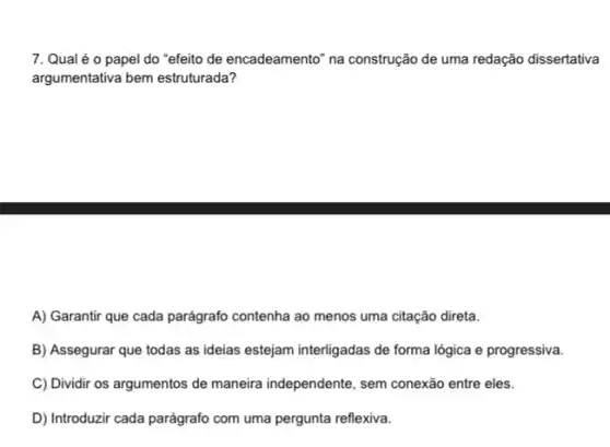 7. Qual é o papel do "efeito de encadeamento" na construção de uma redação dissertativa
argumentativa bem estruturada?
A) Garantir que cada parágrafo contenha ao menos uma citação direta.
B) Assegurar que todas as ideias estejam interligadas de forma lógica e progressiva.
C) Dividir os argumentos de maneira independente, sem conexão entre eles.
D) Introduzir cada parágrafo com uma pergunta reflexiva.