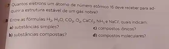 7 Quantos elétrons um átomo de número atômico 16 deve receber para ad-
quirir a estrutura estável de um gás nobre?
B Entre as formulas H_(2),H_(2)O,CO_(2),O_(2),CaCl_(2),NH_(3) e NaCl, quais indicam:
a) substâncias simples?
c) compostos iônicos?
b) substâncias compostas?
d) compostos moleculares?