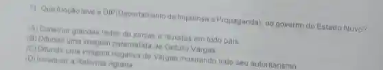 7) Que função teve a DIP(Departamento de Imprensa e Propaganda), no governo do Estado Novo?
(A) Construir grandes redes de jornais e revisitas em todo pais
(B) Difundir uma imagem paternalista de Getúlio Vargas.
(C) Difundir uma imagem negativa de Vargas mostrando todo seu autoritarismo
(D) Introduzir a Reforma Agrária