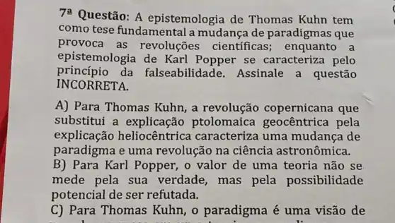 7: Questão: A epistemologia de Thomas Kuhn tem
como tese fundamental a mudança de paradigmas que
provoca as revoluções cientificas enquanto a
epistemologia de Karl Popper se caracteriza pelo
princípio da falseabilidade .Assinale a questão
INCORRETA.
A) Para Thomas Kuhn,a revolução copernicana que
substitui a explicação ptolomaica geocentrica pela
explicação heliocêntrica caracteriza uma mudanca de
paradigma e uma revolução na ciência astronômica.
B) Para Karl Popper, o valor de uma teoria não se
mede pela sua verdade ,mas pela possibilidade
potencial de ser refutada.
C) Para Thomas Kuhn, o paradigma é uma visão de