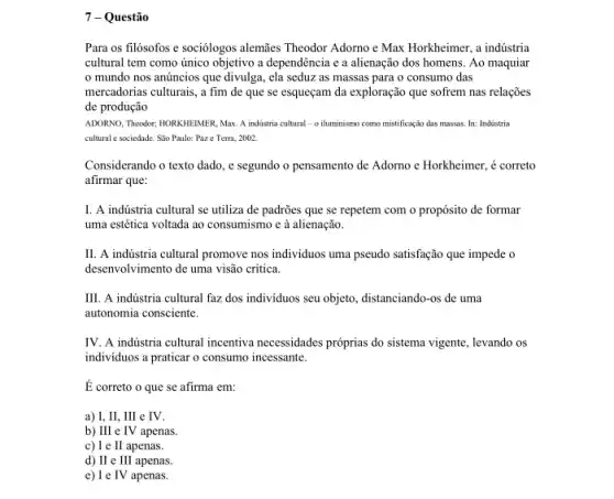 7 - Questão
Para os filósofos e sociólogos alemies Theodor Adomo e Max Horkheimer, a indústria
cultural tem como único objetivo a dependência e a alienação dos homens Ao maquiar
mundo nos anúncios que divulga, ela seduz as massas para o consumo das
mercadorias culturais, a fim de que se esqueçam da exploração que sofrem nas relações
de produção
ADORNO, Theodor; HORKIEIMER, Max A industria cultural-o iluminismo como mistificação das massas, In: Indústria
cultural e sociedade. Sao Paulo:Paze Terra, 2002
Considerando o texto dado , e segundo o pensamento de Adorno c Horkheimer , é correto
afirmar que:
I. A indústria cultural se utiliza de padrões que se repetem com o propósito de formar
uma estética voltada ao consumismo c à alienação.
II. A indústria cultural promove nos individuos uma pseudo satisfação que impede o
desenvolvimento de uma visão critica.
III. A indústria cultural faz dos individuos seu objeto, distanciando-os de uma
autonomia consciente.
IV. A industria cultural incentiva necessidades próprias do sistema vigente, levando os
individuos a praticar o consumo incessante.
É correto o que se afirma em:
a) I, II, III e IV.
b) III e IV apenas
c) I e II apenas.
d) II e III apenas.
e) I e TV apenas.