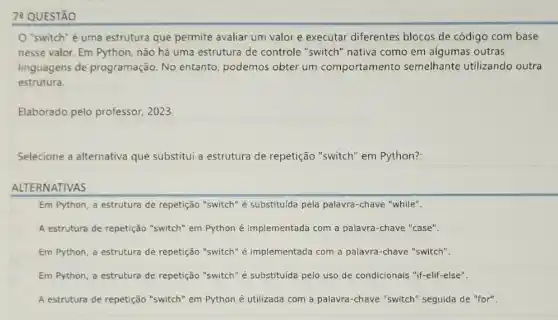 7: QUESTÃO
"switch" é uma estrutura que permite avaliar um valor e executar diferentes blocos de código com base
nesse valor. Em Python não há uma estrutura de controle "switch nativa como em algumas outras
linguagens de programação. No entanto, podemos obter um comportamento semelhante utilizando outra
estrutura.
Elaborado pelo professor . 2023.
Selecione a alternativa que substitui a estrutura de repetição "switch" em Python?:
ALTERNATIVAS
Em Python, a estrutura de repetição "switch" é substituida pela palavra -chave "while".
A estrutura de repetição "switch" em Python é implementada com a palavra-chave "case".
Em Python, a estrutura de repetição "switch" é implementada com a palavra-chave "switch".
Em Python, a estrutura de repetição "switch" é substituida pelo uso de condicionais "if-elif-else".
A estrutura de repetição "switch" em Python é utilizada com a palavra -chave "switch" seguida de "for"