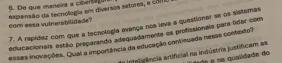 7. A rapidez com que a tecnologia avange nos leva a
educacionais estão preparando adequadamente os profissionais para lidar com
essas inovações Qual a importância da educação
6. De que maneira a ciberseguran
expansão da em
com essa vulnerabilidade?
do inteligência artificial na indústria justificam as
Mode e na quatidade do