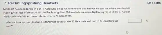 7 Rechnungsprüfung Headsets
Merle ist Auszubildende in der IT-Abteilung eines Unternehmens und hat vor Kurzem neue Headsets bestellt.
Nach Erhalt der Ware prúft sie die Rechnung über 30 Headsets zu einem Nettopreis von je 50,00UND Auf den
Nettopreis wird eine Umsatzsteuer von 19%  berechnet.
Wie hoch muss der Gesamt-Rechnungsbetrag für die 30 Headsets inkI der
19%  Umsatzsteuer
sein?
square  E
2.0 points