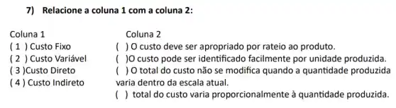 7) Relacione a coluna 1 com a coluna 2:
Coluna 1
(1) Custo Fixo
(2 ) Custo Variável
( 3 )Custo Direto
(4) Custo Indireto
Coluna 2
( ) 0 custo deve ser apropriado por rateio ao produto.
( )0 custo pode ser identificado facilmente por unidade produzida.
() O total do custo não se modifica quando a quantidade produzida
varia dentro da escala atual.
() total do custo varia proporcionalmente à quantidade produzida