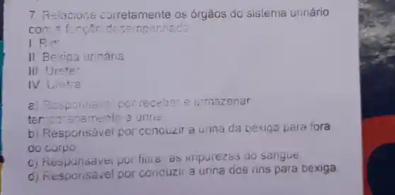 7 Relacione os órgaos do sistema urinário
com=função desempenheda
1.Rim
II. Bexiga urinária
III. Ureter
IV. Uretra
a) Responsave por receber e armazenar
temporaria mente a urine:
b)Responsável por conouzir a urina da bexiga para fora
do corpo
C)Responsav ei por filua as impurezas do sangue
d)por conduzir a urina dos rins para bexiga.