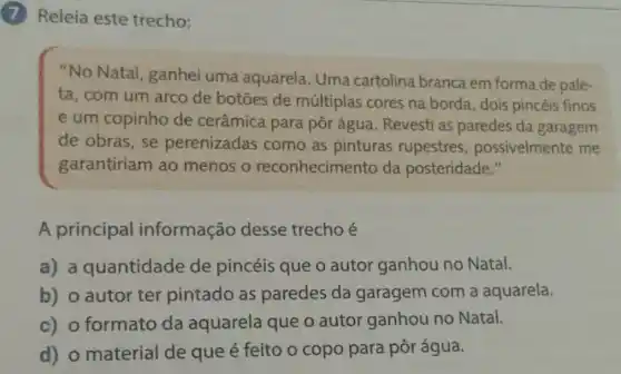 (7) Releia este trecho:
"No Natal , ganhei uma aquarela. Uma cartolina branca em forma de pale-
ta, com um arco de botōes de múltiplas cores na borda, dois pincéis finos
e um copinho de cerâmica para pôr água. Revesti as paredes da garagem
de obras, se perenizadas como as pinturas rupestres possivelmente me
garantiriam ao menos o reconhecimento da posteridade."
A principal informação desse trecho é
a) a quantidade de pincéis que o autor ganhou no Natal.
b) o autor ter pintado as paredes da garagem com a aquarela.
c) o formato da aquarela que o autor ganhou no Natal.
d) o material de que é feito o copo para pôr água.