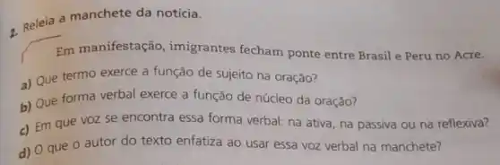 7. Releia a manchete da notícia.
Em manifestação, imigrantes fecham ponte entre Brasil e Peru no Acre.
a) Que termo exerce a função de sujeito na oração?
b) Que forma verbal exerce a função de núcleo da oração?
c) Em que voz se encontra essa forma verbal: na ativa, na passiva ou na reflexiva?
d) O que 0 autor do texto enfatiza ao usar essa voz verbal na manchete?