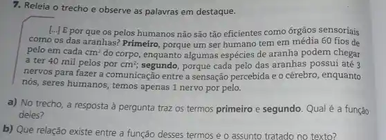 7. Releia o trecho e observe as palavras em destaque.
[...] E por que os pelos humanos não são tão eficientes como órgãos sensoriais
como os das aranhas? Primeiro , porque um ser humano tem em média 60 fios de
pelo em cada cm^2 do corpo, enquanto algumas espécies de aranha podem chegar
a ter 40 mil pelos por cm^2 segundo, porque cada pelo das aranhas possui até 3
nervos para fazer a comunicação entre a sensação percebida e o cérebro, enquanto
nós, seres humanos, temos apenas 1 nervo por pelo.
a) No trecho, a resposta à pergunta traz os termos primeiro e segundo. Qual é a função
deles?
b) Que relação existe entre a função desses termos e o assunto tratado no texto?