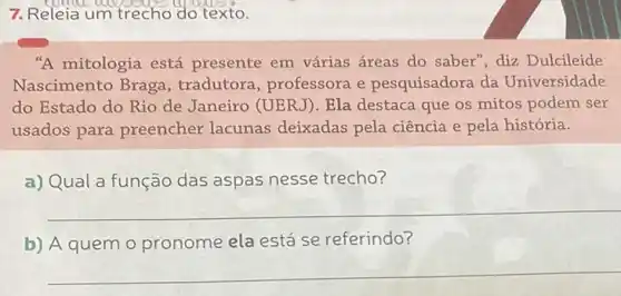 7. Releia um trecho d o texto.
"A mitologia está presente em várias áreas do saber", diz Dulcileide
Nascimento Braga , tradutora, professora e pesquisadora da Universidade
do Estado do Rio de Janeiro (UERJ). Ela destaca que os mitos podem ser
usados para preencher lacunas deixadas pela ciência e pela história.
a) Qual a função das aspas nesse trecho?
__
b) A quem o pronome ela está se referindo?
__