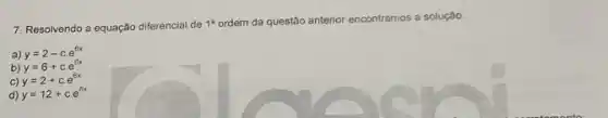 7. Resolvendo a equação diferencial de 1^a
ordem da questão anterior encontramos a solução.
a) y=2-ccdot e^6x
b) y=6+ccdot e^6x
C) y=2+ccdot e^6x
d) y=12+ccdot e^6x