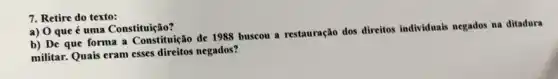 7. Retire do texto:
a) 0 que é uma Constituição?
b) De que forma a Constituição de 1988 buscou a restauração dos direitos individuais negados na ditadura
militar. Quais eram esses direitos negados?