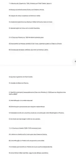7. A Revolução Cubana de 1959, liderada por Fidel Castro, levou à:
A) Aliança econômica entre Cuba e os Estados Unidos.
B) Criação do bloco socialista na América Latina.
C) Implementação de uma ditadura militar anticomunista em Cuba.
D) Aproximação de Cuba com a União Soviética.
8. A Crise dos Misseis de 1962 foi desencadeada pela:
A) Descoberta de misseis soviéticos em Cuba, apontados para os Estados Unidos.
B) Construção de bases militares dos EUA na América Latina.
C) Queda do governo de Fidel Castro
D) Invasão da Baía dos Porcos.
9. Qual foi a principal consequência da Crise dos Misseis de 1962 para as relações entre
EUA e URSS?
A) Intensificação da corrida espacial.
B) Deterioração permanente das relaçóes ciplomáticas.
C) Estabelecimento de uma linha direta de comunicaçãc entre Washingtone Moscou.
D) Aumento da espionagem entre os dois paises.
10. A Guerra do Vietnâ (1955-1975) terminou com:
A) A vitória do Vietná do Sulcom apoio dos Estados Unidos
B) A reunificação do Vietnã sob um governo comunista.
C) A divisão permanente do Vietnã em duas nações independentes.
D) Uma vitória militar dos EUA, seguida de retirada voluntária.