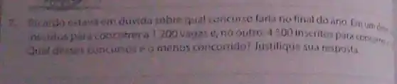 7. Ricardo estaya em duvida sobre qual concurse farla no final do ano. Emum de
inscitospara concorrer a1200 vagas o,no outro, 4500 inscritos Para concomer:
Quat desses concursos omenos concorrido lustifique sua resposta.